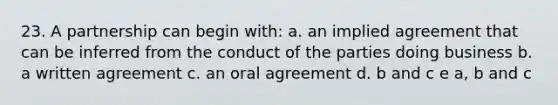 23. A partnership can begin with: a. an implied agreement that can be inferred from the conduct of the parties doing business b. a written agreement c. an oral agreement d. b and c e a, b and c