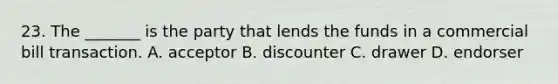 23. The _______ is the party that lends the funds in a commercial bill transaction. A. acceptor B. discounter C. drawer D. endorser