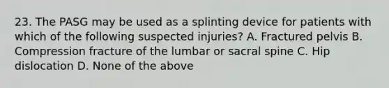 23. The PASG may be used as a splinting device for patients with which of the following suspected injuries? A. Fractured pelvis B. Compression fracture of the lumbar or sacral spine C. Hip dislocation D. None of the above