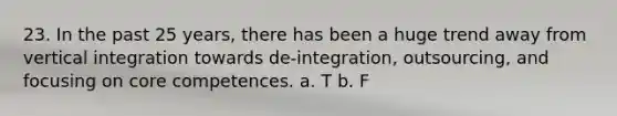 23. In the past 25 years, there has been a huge trend away from vertical integration towards de-integration, outsourcing, and focusing on core competences. a. T b. F