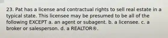 23. Pat has a license and contractual rights to sell real estate in a typical state. This licensee may be presumed to be all of the following EXCEPT a. an agent or subagent. b. a licensee. c. a broker or salesperson. d. a REALTOR®.