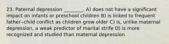 23. Paternal depression ________. A) does not have a significant impact on infants or preschool children B) is linked to frequent father‒child conflict as children grow older C) is, unlike maternal depression, a weak predictor of marital strife D) is more recognized and studied than maternal depression