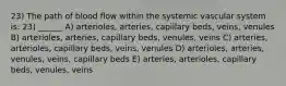 23) The path of blood flow within the systemic vascular system is: 23) ______ A) arterioles, arteries, capillary beds, veins, venules B) arterioles, arteries, capillary beds, venules, veins C) arteries, arterioles, capillary beds, veins, venules D) arterioles, arteries, venules, veins, capillary beds E) arteries, arterioles, capillary beds, venules, veins