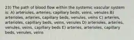 23) The path of blood flow within the systemic vascular system is: A) arterioles, arteries, capillary beds, veins, venules B) arterioles, arteries, capillary beds, venules, veins C) arteries, arterioles, capillary beds, veins, venules D) arterioles, arteries, venules, veins, capillary beds E) arteries, arterioles, capillary beds, venules, veins