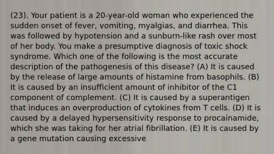 (23). Your patient is a 20-year-old woman who experienced the sudden onset of fever, vomiting, myalgias, and diarrhea. This was followed by hypotension and a sunburn-like rash over most of her body. You make a presumptive diagnosis of toxic shock syndrome. Which one of the following is the most accurate description of the pathogenesis of this disease? (A) It is caused by the release of large amounts of histamine from basophils. (B) It is caused by an insufficient amount of inhibitor of the C1 component of complement. (C) It is caused by a superantigen that induces an overproduction of cytokines from T cells. (D) It is caused by a delayed hypersensitivity response to procainamide, which she was taking for her atrial fibrillation. (E) It is caused by a gene mutation causing excessive