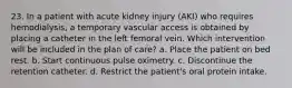 23. In a patient with acute kidney injury (AKI) who requires hemodialysis, a temporary vascular access is obtained by placing a catheter in the left femoral vein. Which intervention will be included in the plan of care? a. Place the patient on bed rest. b. Start continuous pulse oximetry. c. Discontinue the retention catheter. d. Restrict the patient's oral protein intake.