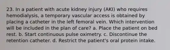 23. In a patient with acute kidney injury (AKI) who requires hemodialysis, a temporary vascular access is obtained by placing a catheter in the left femoral vein. Which intervention will be included in the plan of care? a. Place the patient on bed rest. b. Start continuous pulse oximetry. c. Discontinue the retention catheter. d. Restrict the patient's oral protein intake.