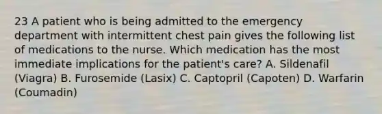 23 A patient who is being admitted to the emergency department with intermittent chest pain gives the following list of medications to the nurse. Which medication has the most immediate implications for the patient's care? A. Sildenafil (Viagra) B. Furosemide (Lasix) C. Captopril (Capoten) D. Warfarin (Coumadin)