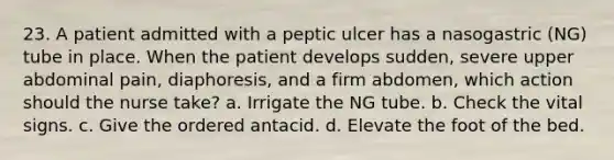 23. A patient admitted with a peptic ulcer has a nasogastric (NG) tube in place. When the patient develops sudden, severe upper abdominal pain, diaphoresis, and a firm abdomen, which action should the nurse take? a. Irrigate the NG tube. b. Check the vital signs. c. Give the ordered antacid. d. Elevate the foot of the bed.