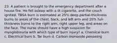 23. A patient is brought to the emergency department after a house fire. He fell asleep with a lit cigarette, and the couch ignited. TBSA burn is estimated at 25% deep partial-thickness burns to areas of the chest, back, and left arm and 20% full-thickness burns to the right arm, right upper leg, and areas on the face. The nurse should have a high suspicion for myoglobinuria with which type of burn injury? a. Chemical burn c. Electrical burn b. Tar burn d. Carbon monoxide poisoning