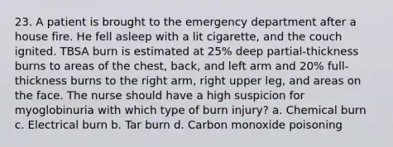 23. A patient is brought to the emergency department after a house fire. He fell asleep with a lit cigarette, and the couch ignited. TBSA burn is estimated at 25% deep partial-thickness burns to areas of the chest, back, and left arm and 20% full-thickness burns to the right arm, right upper leg, and areas on the face. The nurse should have a high suspicion for myoglobinuria with which type of burn injury? a. Chemical burn c. Electrical burn b. Tar burn d. Carbon monoxide poisoning