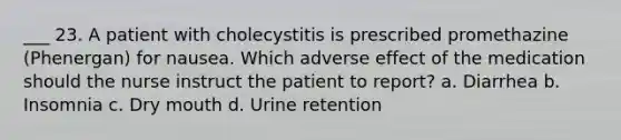 ___ 23. A patient with cholecystitis is prescribed promethazine (Phenergan) for nausea. Which adverse effect of the medication should the nurse instruct the patient to report? a. Diarrhea b. Insomnia c. Dry mouth d. Urine retention