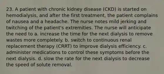 23. A patient with chronic kidney disease (CKD) is started on hemodialysis, and after the first treatment, the patient complains of nausea and a headache. The nurse notes mild jerking and twitching of the patient's extremities. The nurse will anticipate the need to a. increase the time for the next dialysis to remove wastes more completely. b. switch to continuous renal replacement therapy (CRRT) to improve dialysis efficiency. c. administer medications to control these symptoms before the next dialysis. d. slow the rate for the next dialysis to decrease the speed of solute removal.