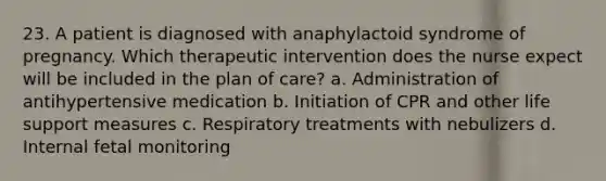 23. A patient is diagnosed with anaphylactoid syndrome of pregnancy. Which therapeutic intervention does the nurse expect will be included in the plan of care? a. Administration of antihypertensive medication b. Initiation of CPR and other life support measures c. Respiratory treatments with nebulizers d. Internal fetal monitoring