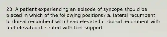 23. A patient experiencing an episode of syncope should be placed in which of the following positions? a. lateral recumbent b. dorsal recumbent with head elevated c. dorsal recumbent with feet elevated d. seated with feet support