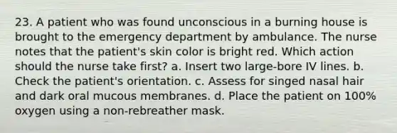 23. A patient who was found unconscious in a burning house is brought to the emergency department by ambulance. The nurse notes that the patient's skin color is bright red. Which action should the nurse take first? a. Insert two large-bore IV lines. b. Check the patient's orientation. c. Assess for singed nasal hair and dark oral mucous membranes. d. Place the patient on 100% oxygen using a non-rebreather mask.