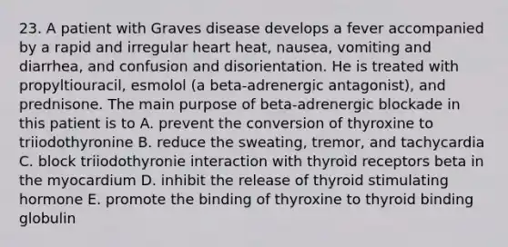 23. A patient with Graves disease develops a fever accompanied by a rapid and irregular heart heat, nausea, vomiting and diarrhea, and confusion and disorientation. He is treated with propyltiouracil, esmolol (a beta-adrenergic antagonist), and prednisone. The main purpose of beta-adrenergic blockade in this patient is to A. prevent the conversion of thyroxine to triiodothyronine B. reduce the sweating, tremor, and tachycardia C. block triiodothyronie interaction with thyroid receptors beta in the myocardium D. inhibit the release of thyroid stimulating hormone E. promote the binding of thyroxine to thyroid binding globulin