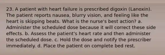 23. A patient with heart failure is prescribed digoxin (Lanoxin). The patient reports nausea, blurry vision, and feeling like the heart is skipping beats. What is the nurse's best action? a. Administer the scheduled dose because it will correct these side effects. b. Assess the patient's heart rate and then administer the scheduled dose. c. Hold the dose and notify the prescriber immediately. d. Place the patient on complete bed rest.