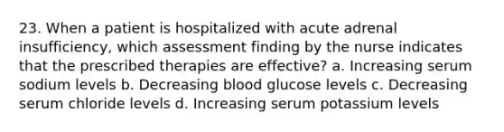 23. When a patient is hospitalized with acute adrenal insufficiency, which assessment finding by the nurse indicates that the prescribed therapies are effective? a. Increasing serum sodium levels b. Decreasing blood glucose levels c. Decreasing serum chloride levels d. Increasing serum potassium levels