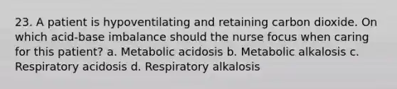 23. A patient is hypoventilating and retaining carbon dioxide. On which acid-base imbalance should the nurse focus when caring for this patient? a. Metabolic acidosis b. Metabolic alkalosis c. Respiratory acidosis d. Respiratory alkalosis