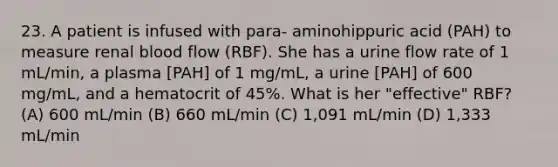 23. A patient is infused with para- aminohippuric acid (PAH) to measure renal blood flow (RBF). She has a urine flow rate of 1 mL/min, a plasma [PAH] of 1 mg/mL, a urine [PAH] of 600 mg/mL, and a hematocrit of 45%. What is her "effective" RBF? (A) 600 mL/min (B) 660 mL/min (C) 1,091 mL/min (D) 1,333 mL/min