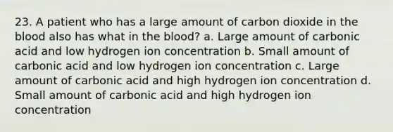 23. A patient who has a large amount of carbon dioxide in the blood also has what in the blood? a. Large amount of carbonic acid and low hydrogen ion concentration b. Small amount of carbonic acid and low hydrogen ion concentration c. Large amount of carbonic acid and high hydrogen ion concentration d. Small amount of carbonic acid and high hydrogen ion concentration