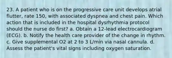 23. A patient who is on the progressive care unit develops atrial flutter, rate 150, with associated dyspnea and chest pain. Which action that is included in the hospital dysrhythmia protocol should the nurse do first? a. Obtain a 12-lead electrocardiogram (ECG). b. Notify the health care provider of the change in rhythm. c. Give supplemental O2 at 2 to 3 L/min via nasal cannula. d. Assess the patient's vital signs including oxygen saturation.