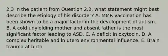 2.3 In the patient from Question 2.2, what statement might best describe the etiology of his disorder? A. MMR vaccination has been shown to be a major factor in the development of autism. B. A cold unyielding mother and absent father is the most significant factor leading to ASD. C. A deficit in oxytocin. D. A complex heritable and in utero environmental influence. E. Brain trauma at birth.