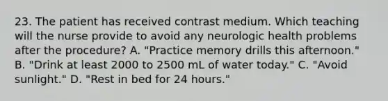 23. The patient has received contrast medium. Which teaching will the nurse provide to avoid any neurologic health problems after the procedure? A. "Practice memory drills this afternoon." B. "Drink at least 2000 to 2500 mL of water today." C. "Avoid sunlight." D. "Rest in bed for 24 hours."