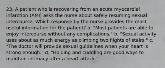 23. A patient who is recovering from an acute myocardial infarction (AMI) asks the nurse about safely resuming sexual intercourse. Which response by the nurse provides the most useful information for the patient? a. "Most patients are able to enjoy intercourse without any complications." b. "Sexual activity uses about as much energy as climbing two flights of stairs." c. "The doctor will provide sexual guidelines when your heart is strong enough." d. "Holding and cuddling are good ways to maintain intimacy after a heart attack."