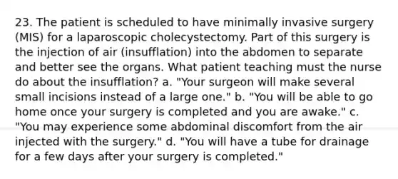 23. The patient is scheduled to have minimally invasive surgery (MIS) for a laparoscopic cholecystectomy. Part of this surgery is the injection of air (insufflation) into the abdomen to separate and better see the organs. What patient teaching must the nurse do about the insufflation? a. "Your surgeon will make several small incisions instead of a large one." b. "You will be able to go home once your surgery is completed and you are awake." c. "You may experience some abdominal discomfort from the air injected with the surgery." d. "You will have a tube for drainage for a few days after your surgery is completed."