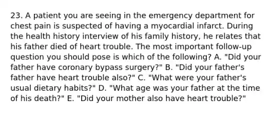 23. A patient you are seeing in the emergency department for chest pain is suspected of having a myocardial infarct. During the health history interview of his family history, he relates that his father died of heart trouble. The most important follow-up question you should pose is which of the following? A. "Did your father have coronary bypass surgery?" B. "Did your father's father have heart trouble also?" C. "What were your father's usual dietary habits?" D. "What age was your father at the time of his death?" E. "Did your mother also have heart trouble?"