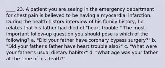 ____ 23. A patient you are seeing in the emergency department for chest pain is believed to be having a myocardial infarction. During the health history interview of his family history, he relates that his father had died of "heart trouble." The most important follow-up question you should pose is which of the following? a. "Did your father have coronary bypass surgery?" b. "Did your father's father have heart trouble also?" c. "What were your father's usual dietary habits?" d. "What age was your father at the time of his death?"
