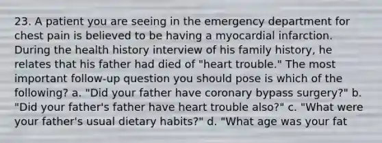 23. A patient you are seeing in the emergency department for chest pain is believed to be having a myocardial infarction. During the health history interview of his family history, he relates that his father had died of "heart trouble." The most important follow-up question you should pose is which of the following? a. "Did your father have coronary bypass surgery?" b. "Did your father's father have heart trouble also?" c. "What were your father's usual dietary habits?" d. "What age was your fat