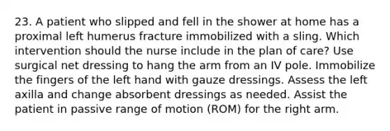 23. A patient who slipped and fell in the shower at home has a proximal left humerus fracture immobilized with a sling. Which intervention should the nurse include in the plan of care? Use surgical net dressing to hang the arm from an IV pole. Immobilize the fingers of the left hand with gauze dressings. Assess the left axilla and change absorbent dressings as needed. Assist the patient in passive range of motion (ROM) for the right arm.