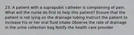 23. A patient with a suprapubic catheter is complaining of pain. What will the nurse do first to help this patient? Ensure that the patient is not lying on the drainage tubing Instruct the patient to increase his or her oral fluid intake Observe the rate of drainage in the urine collection bag Notify the health care provider