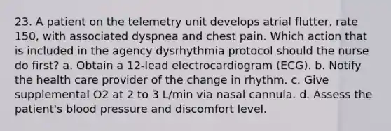 23. A patient on the telemetry unit develops atrial flutter, rate 150, with associated dyspnea and chest pain. Which action that is included in the agency dysrhythmia protocol should the nurse do first? a. Obtain a 12-lead electrocardiogram (ECG). b. Notify the health care provider of the change in rhythm. c. Give supplemental O2 at 2 to 3 L/min via nasal cannula. d. Assess the patient's blood pressure and discomfort level.