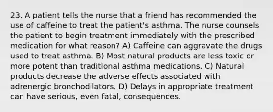 23. A patient tells the nurse that a friend has recommended the use of caffeine to treat the patient's asthma. The nurse counsels the patient to begin treatment immediately with the prescribed medication for what reason? A) Caffeine can aggravate the drugs used to treat asthma. B) Most natural products are less toxic or more potent than traditional asthma medications. C) Natural products decrease the adverse effects associated with adrenergic bronchodilators. D) Delays in appropriate treatment can have serious, even fatal, consequences.