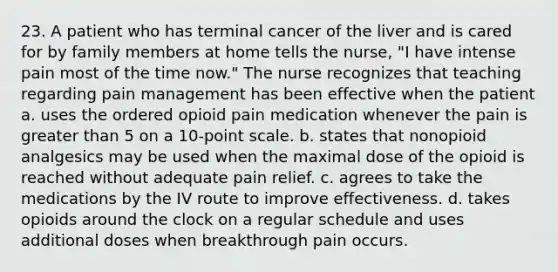 23. A patient who has terminal cancer of the liver and is cared for by family members at home tells the nurse, "I have intense pain most of the time now." The nurse recognizes that teaching regarding pain management has been effective when the patient a. uses the ordered opioid pain medication whenever the pain is greater than 5 on a 10-point scale. b. states that nonopioid analgesics may be used when the maximal dose of the opioid is reached without adequate pain relief. c. agrees to take the medications by the IV route to improve effectiveness. d. takes opioids around the clock on a regular schedule and uses additional doses when breakthrough pain occurs.