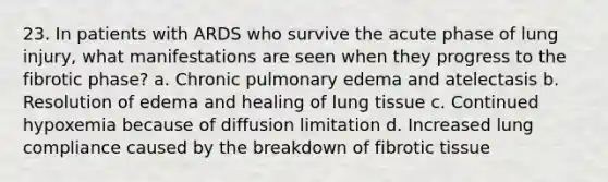 23. In patients with ARDS who survive the acute phase of lung injury, what manifestations are seen when they progress to the fibrotic phase? a. Chronic pulmonary edema and atelectasis b. Resolution of edema and healing of lung tissue c. Continued hypoxemia because of diffusion limitation d. Increased lung compliance caused by the breakdown of fibrotic tissue