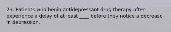 23. Patients who begin antidepressant drug therapy often experience a delay of at least ____ before they notice a decrease in depression.