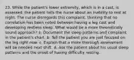 23. While the patient's lower extremity, which is in a cast, is assessed, the patient tells the nurse about an inability to rest at night. The nurse disregards this complaint, thinking that no correlation has been noted between having a leg cast and developing restless sleep. What would be a more theoretically sound approach? a. Document the sleep patterns and complaint in the patient's chart. b. Tell the patient you are just focused on the leg right now. c. Explain that a more thorough assessment will be needed next shift. d. Ask the patient about his usual sleep patterns and the onset of having difficulty resting.