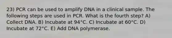 23) PCR can be used to amplify DNA in a clinical sample. The following steps are used in PCR. What is the fourth step? A) Collect DNA. B) Incubate at 94°C. C) Incubate at 60°C. D) Incubate at 72°C. E) Add DNA polymerase.