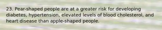 23. Pear-shaped people are at a greater risk for developing diabetes, hypertension, elevated levels of blood cholesterol, and heart disease than apple-shaped people.