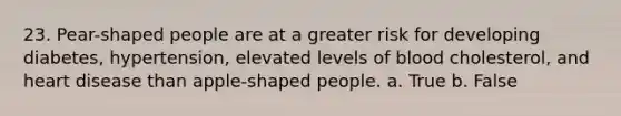 23. Pear-shaped people are at a greater risk for developing diabetes, hypertension, elevated levels of blood cholesterol, and heart disease than apple-shaped people. a. True b. False