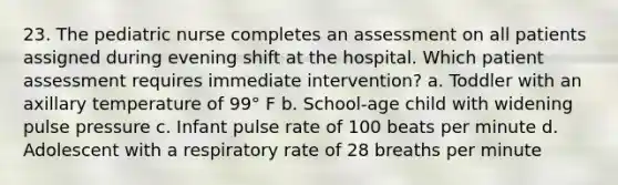 23. The pediatric nurse completes an assessment on all patients assigned during evening shift at the hospital. Which patient assessment requires immediate intervention? a. Toddler with an axillary temperature of 99° F b. School-age child with widening pulse pressure c. Infant pulse rate of 100 beats per minute d. Adolescent with a respiratory rate of 28 breaths per minute