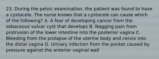 23. During the pelvic examination, the patient was found to have a cystocele. The nurse knows that a cystocele can cause which of the following? A. A fear of developing cancer from the sebaceous vulvar cyst that develops B. Nagging pain from protrusion of the lower intestine into the posterior vagina C. Bleeding from the prolapse of the uterine body and cervix into the distal vagina D. Urinary infection from the pocket caused by pressure against the anterior vaginal wall