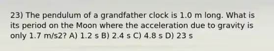 23) The pendulum of a grandfather clock is 1.0 m long. What is its period on the Moon where the acceleration due to gravity is only 1.7 m/s2? A) 1.2 s B) 2.4 s C) 4.8 s D) 23 s