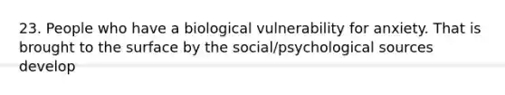 23. People who have a biological vulnerability for anxiety. That is brought to the surface by the social/psychological sources develop