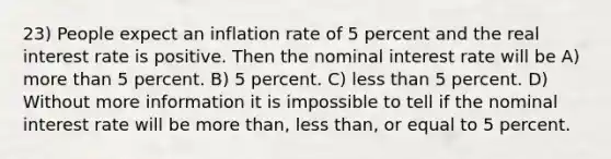 23) People expect an inflation rate of 5 percent and the real interest rate is positive. Then the nominal interest rate will be A) more than 5 percent. B) 5 percent. C) less than 5 percent. D) Without more information it is impossible to tell if the nominal interest rate will be more than, less than, or equal to 5 percent.